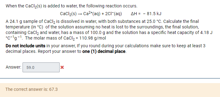 When the Cacl2(s) is added to water, the following reaction occurs.
Cacl (s) – Ca²"(aq) + 2CI"(aq)
AH = - 81.5 kJ
A 24.1 g sample of Caclz is dissolved in water, with both substances at 25.0 °C. Calculate the final
temperature (in °C) of the solution assuming no heat is lost to the surroundings, the final solution,
containing Cacl2 and water, has a mass of 100.0 g and the solution has a specific heat capacity of 4.18 J
°c-lg-1. The molar mass of CaCl2 = 110.98 g/mol
Do not include units in your answer, If you round during your calculations make sure to keep at least 3
decimal places. Report your answer to one (1) decimal place.
Answer: 59.0
The correct answer is: 67.3
