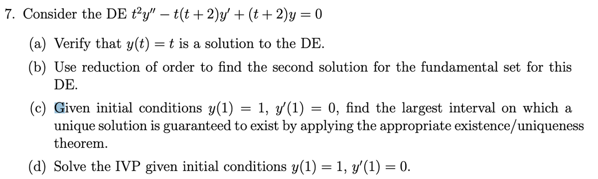 7. Consider the DE ty" – t(t + 2)y' + (t + 2)y = 0
(a) Verify that y(t) = t is a solution to the DE.
(b) Use reduction of order to find the second solution for the fundamental set for this
DE.
(c) Given initial conditions y(1) = 1, y'(1)
unique solution is guaranteed to exist by applying the appropriate existence/uniqueness
0, find the largest interval on which a
theorem.
(d) Solve the IVP given initial conditions y(1) = 1, y'(1) = 0.
