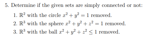 5. Determine if the given sets are simply connected or not:
1. R? with the circle x? + y? = 1 removed.
2. R³ with the sphere x? + y? + 2² = 1 removed.
3. R3 with the ball x? + y? + 2? <1 removed.
