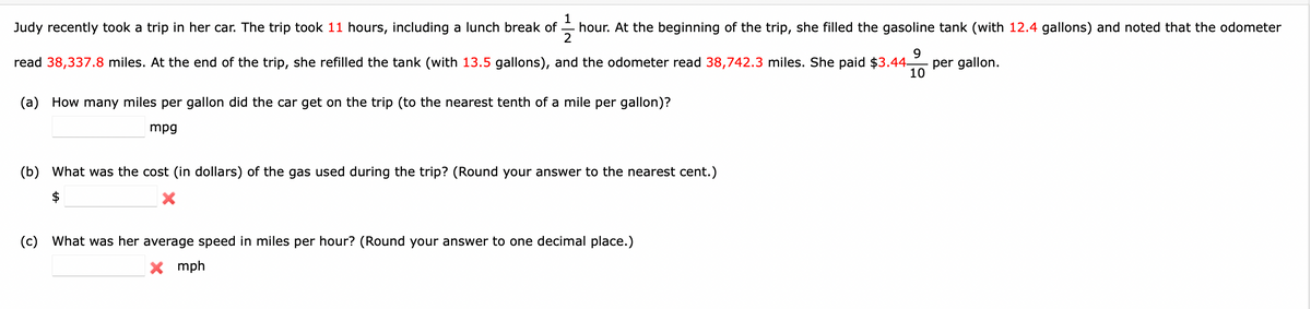 Judy recently took a trip in her car. The trip took 11 hours, including a lunch break of
11/13
2
read 38,337.8 miles. At the end of the trip, she refilled the tank (with 13.5 gallons), and the odometer read 38,742.3 miles. She paid $3.44-
hour. At the beginning of the trip, she filled the gasoline tank (with 12.4 gallons) and noted that the odometer
9
10
(a) How many miles per gallon did the car get on the trip (to the nearest tenth of a mile per gallon)?
mpg
(b) What was the cost (in dollars) of the gas used during the trip? (Round your answer to the nearest cent.)
(c) What was her average speed in miles per hour? (Round your answer to one decimal place.)
X mph
per gallon.