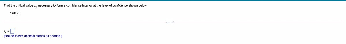 Find the critical value z, necessary to form a confidence interval at the level of confidence shown below.
c = 0.93
Z. =
(Round to two decimal places as needed.)
