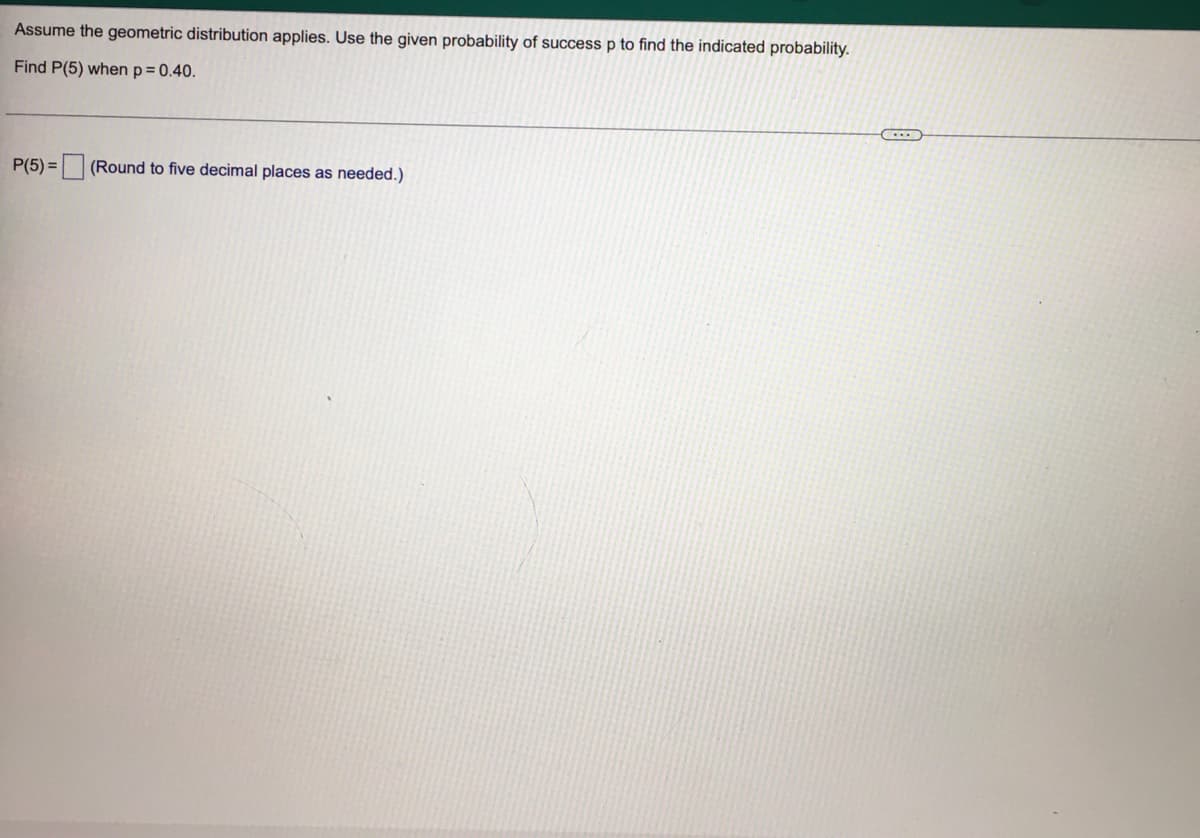 Assume the geometric distribution applies. Use the given probability of success p to find the indicated probability.
Find P(5) when p= 0.40.
P(5) =
(Round to five decimal places as needed.)
