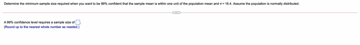 Determine the minimum sample size required when you want to be 99% confident that the sample mean is within one unit of the population mean and o = 16.4. Assume the population is normally distributed.
A 99% confidence level requires a sample size of
(Round up to the nearest whole number as needed.)
