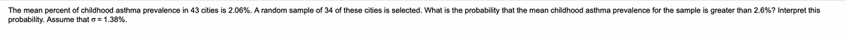 random sample of 34 of these cities is selected. What is the probability that the mean childhood asthma prevalence for the sample is greater than 2.6%? Interpret this
The mean percent of childhood asthma prevalence in 43 cities is 2.06%.
probability. Assume that o = 1.38%.

