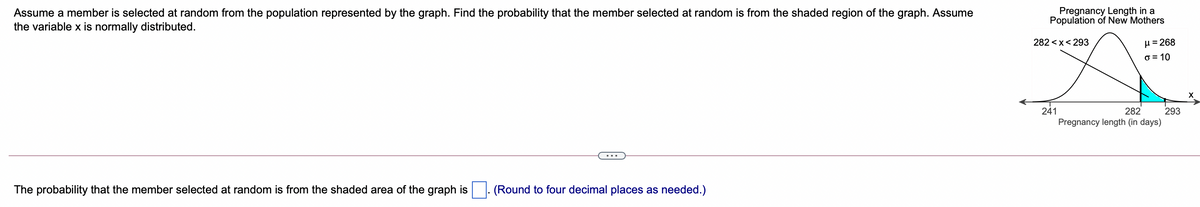 Assume a member is selected at random from the population represented by the graph. Find the probability that the member selected at random is from the shaded region of the graph. Assume
the variable x is normally distributed.
Pregnancy Length in a
Population of New Mothers
282 <x< 293
µ = 268
o = 10
293
Pregnancy length (in days)
241
282
The probability that the member selected at random is from the shaded area of the graph is
(Round to four decimal places as needed.)
