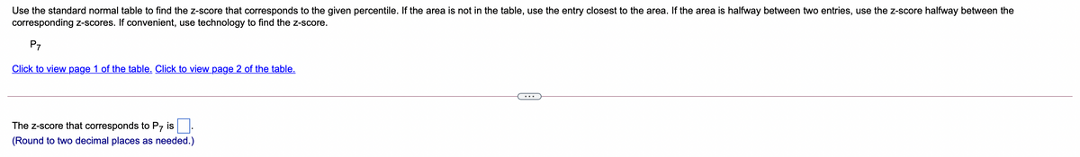 Use the standard normal table to find the z-score that corresponds to the given percentile. If the area is not in the table, use the entry closest to the area. If the area is halfway between two entries, use the z-score halfway between the
corresponding z-scores. If convenient, use technology to find the z-score.
P7
Click to view page 1 of the table. Click to view page 2 of the table.
The z-score that corresponds to P7 is
(Round to two decimal places as needed.)
