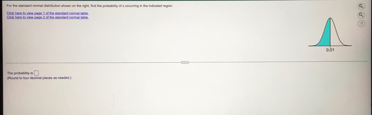 For the standard normal distribution shown on the right, find the probability of z occurring in the indicated region.
Click here to view page 1 of the standard normal table.
Click here to view page 2 of the standard normal table.
0.01
The probability is N:
(Round to four decimal places as needed.).
