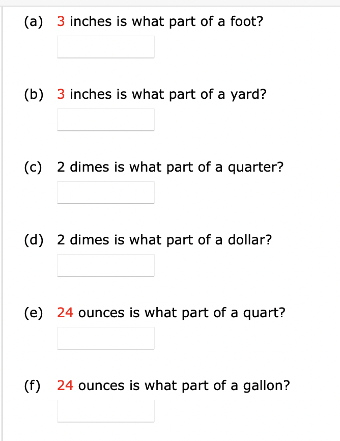 (a) 3 inches is what part of a foot?
(b) 3 inches is what part of a yard?
(c) 2 dimes is what part of a quarter?
(d) 2 dimes is what part of a dollar?
(e) 24 ounces is what part of a quart?
(f) 24 ounces is what part of a gallon?