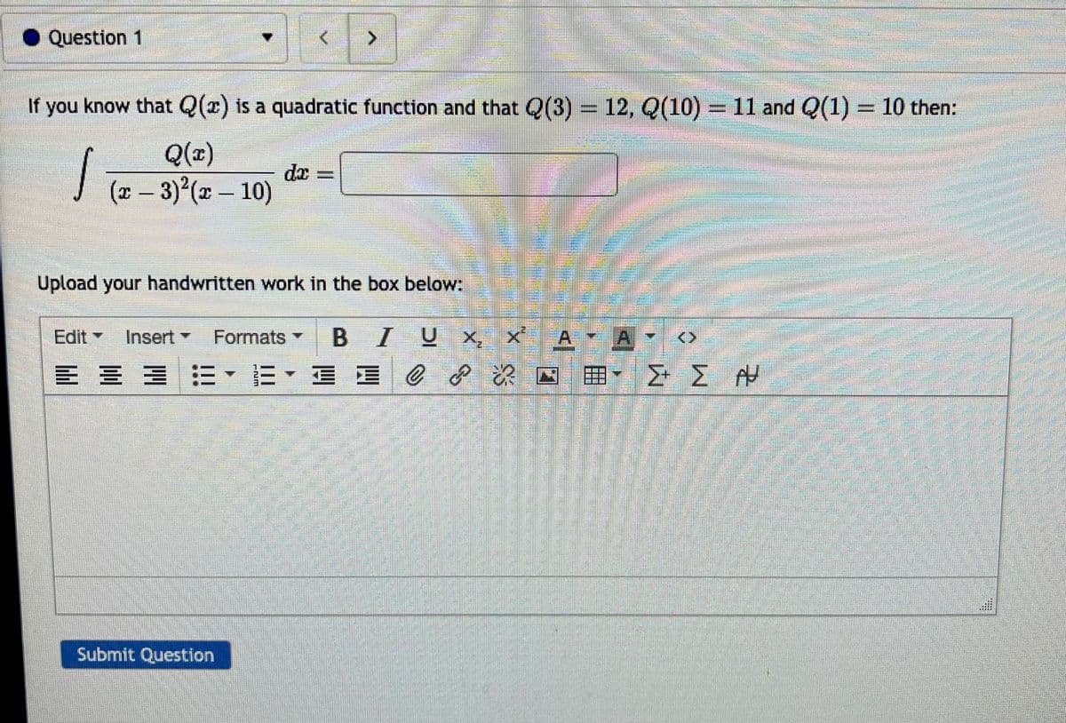 #
Question 1
If you know that Q(x) is a quadratic function and that Q(3) = 12, Q(10) = 11 and Q(1) - 10 then:
Q(x)
(x − 3)²(x - 10)
-
,
>
da
Submit Question
Upload your handwritten work in the box below:
/ Ux
Edit Insert Formats BIUX₂ X²
≡ ≡로 E
= = EEE C
E E C & E
?
ATA
ΣΣΑ
ma
COLLETT