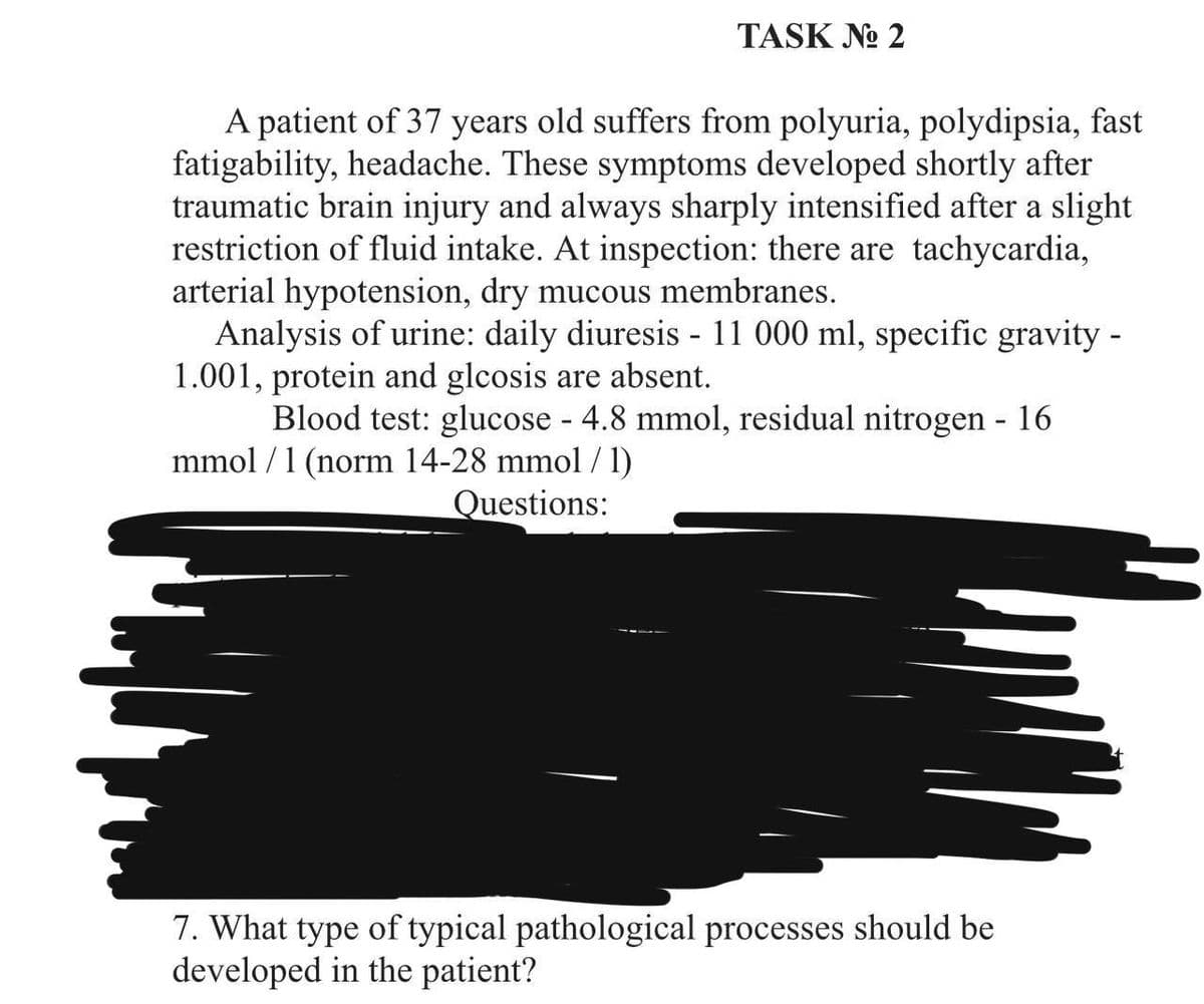 TASK No 2
A patient of 37 years old suffers from polyuria, polydipsia, fast
fatigability, headache. These symptoms developed shortly after
traumatic brain injury and always sharply intensified after a slight
restriction of fluid intake. At inspection: there are tachycardia,
arterial hypotension, dry mucous membranes.
Analysis of urine: daily diuresis - 11 000 ml, specific gravity -
1.001, protein and glcosis are absent.
Blood test: glucose - 4.8 mmol, residual nitrogen - 16
mmol / 1 (norm 14-28 mmol / 1)
Questions:
7. What type of typical pathological processes should be
developed in the patient?