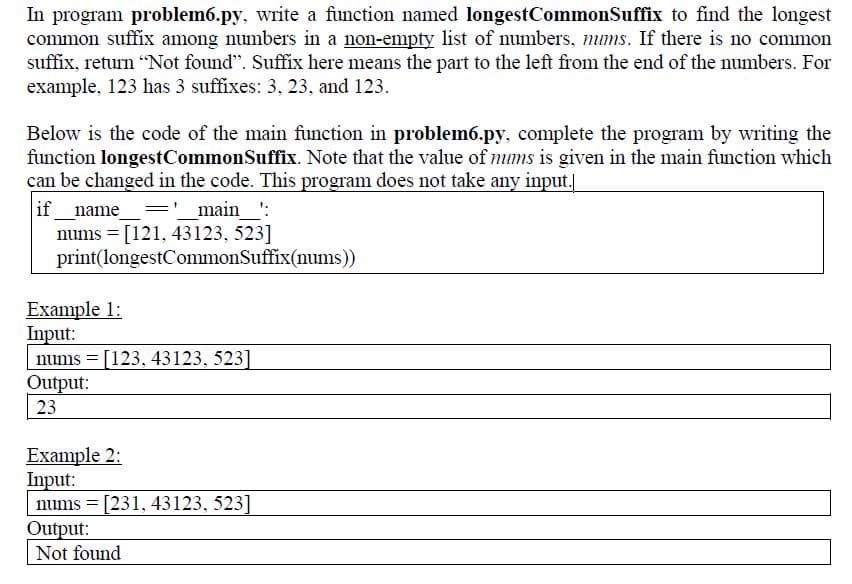 In program problem6.py, write a function named longestCommonSuffix to find the longest
common suffix among numbers in a non-empty list of numbers, mums. If there is no common
suffix, return "Not found”. Suffix here means the part to the left from the end of the numbers. For
example, 123 has 3 suffixes: 3, 23, and 123.
Below is the code of the main function in problem6.py, complete the program by writing the
function longest CommonSuffix. Note that the value of nums is given in the main function which
can be changed in the code. This program does not take any input.|
if___ _name_
= '__main__':
nums = [121, 43123, 523]
print(longestCommonSuffix(nums))
Example 1:
Input:
nums = [123, 43123, 523]
Output:
23
Example 2:
Input:
nums [231, 43123, 523]
Output:
Not found