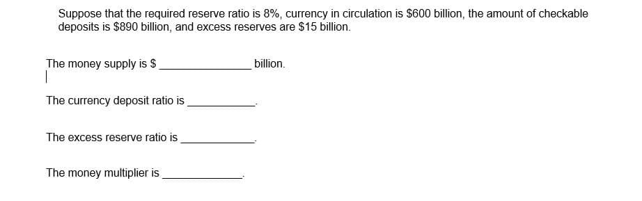 Suppose that the required reserve ratio is 8%, currency in circulation is $600 billion, the amount of checkable
deposits is $890 billion, and excess reserves are $15 billion.
The money supply is $
billion.
The currency deposit ratio is
The excess reserve ratio is
The money multiplier is
