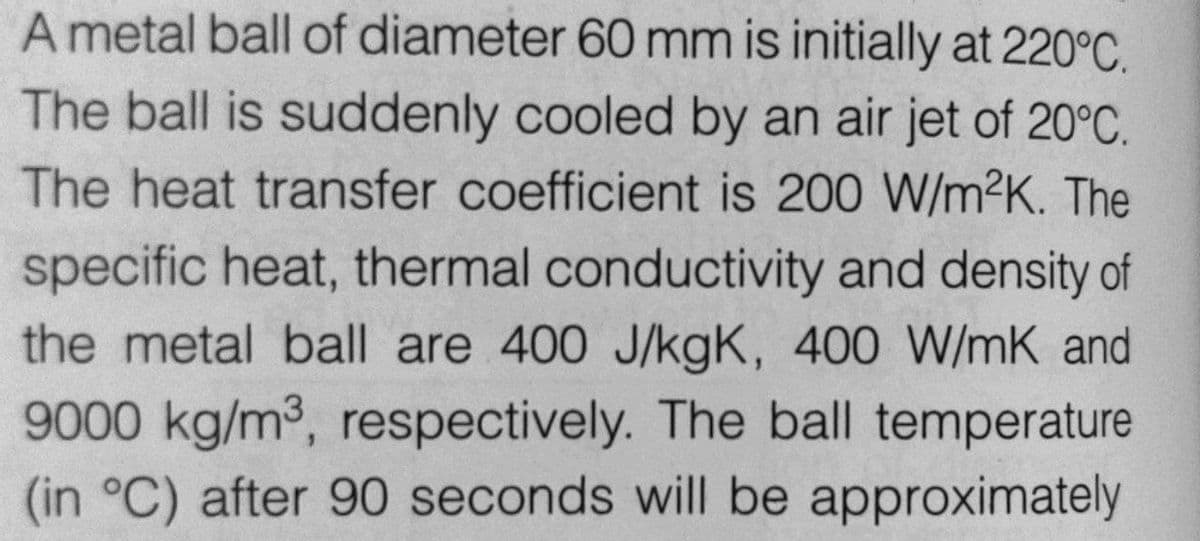 A metal ball of diameter 60 mm is initially at 220°C.
The ball is suddenly cooled by an air jet of 20°C.
The heat transfer coefficient is 200 W/m2K. The
specific heat, thermal conductivity and density of
the metal ball are 400 J/kgK, 400 W/mK and
9000 kg/m3, respectively. The ball temperature
(in °C) after 90 seconds will be approximately
