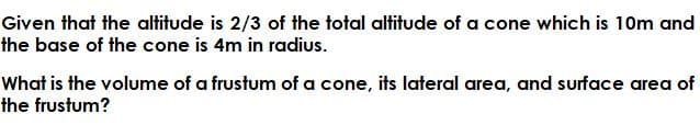 Given that the altitude is 2/3 of the total altitude of a cone which is 10m and
the base of the cone is 4m in radius.
What is the volume of a frustum of a cone, its lateral area, and surface area of
the frustum?
