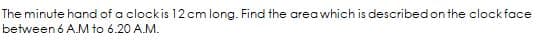 The minute hand of a clockis 12 cm long. Find the area which is described on the clockface
between 6 A.M to 6.20 A.M.
