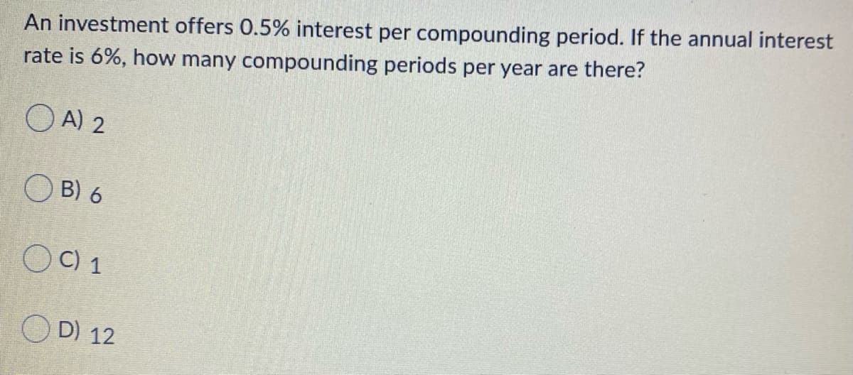 An investment offers 0.5% interest per compounding period. If the annual interest
rate is 6%, how many compounding periods per year are there?
O A) 2
B) 6
OC) 1
O D) 12
