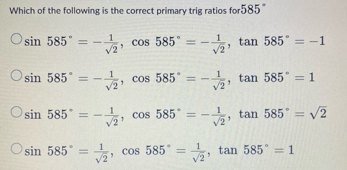 Which of the following is the correct primary trig ratios for585
O sin 585° =
cos 585°
tan 585° = -1
V2
1
O sin 585°
cos 585°
tan 585° = 1
V2'
O sin 585°
, cos 585°
tan 585°
V2
/2'
V2
O sin 585°
, cos 585°
능,
tan 585 = 1
2'
