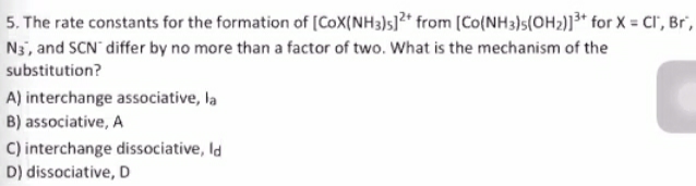 5. The rate constants for the formation of [CoX(NH3)s]?* from [Co(NH3)s(OH2)]³* for X = CI"', Br',
N3, and SCN differ by no more than a factor of two. What is the mechanism of the
substitution?
A) interchange associative, la
B) associative, A
C) interchange dissociative, Id
D) dissociative, D
