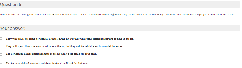 Question 6
Two balls roll off the edge of the same table. Ball A is traveling twice as fast as Ball B (horizontally) when they roll off. Which of the following statements best describes the projectile motion of the balls?
Your answer:
O They will travel the same horizontal distance in the air, but they will spend different amounts of time in the air.
O They will spend the same amount of time in the air, but they will travel different horizontal distances.
The horizontal displacement and time in the air will be the same for both balls.
o The horizontal displacements and times in the air will both be different.
