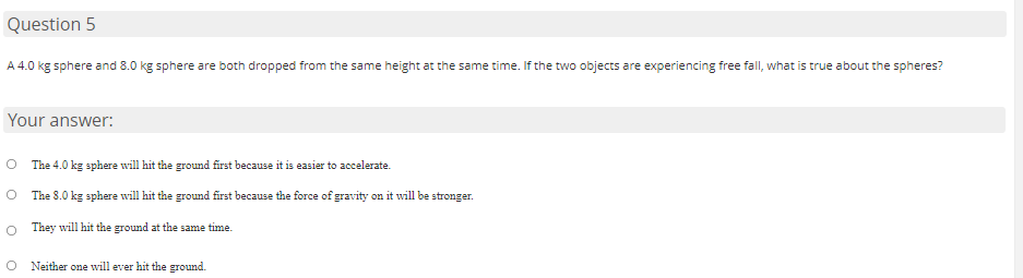 Question 5
A 4.0 kg sphere and 8.0 kg sphere are both dropped from the same height at the same time. If the two objects are experiencing free fall, what is true about the spheres?
Your answer:
O The 4.0 kg sphere will hit the ground first because it is easier to accelerate.
The 8.0 kg sphere wvill hit the ground first because the force of gravity on it will be stronger.
O They will hit the ground at the same time.
O Neither one will ever hit the ground.
