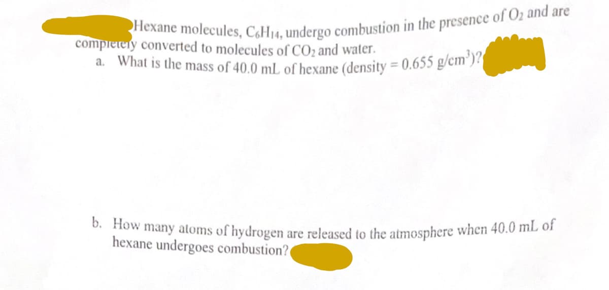 Hexane molecules, C6H14, undergo combustion in the presence of O₂ and are
completely converted to molecules of CO₂ and water.
a. What is the mass of 40.0 mL of hexane (density = 0.655 g/cm³)?
b. How many atoms of hydrogen are released to the atmosphere when 40.0 mL of
hexane undergoes combustion?