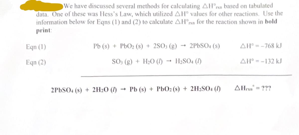 We have discussed several methods for calculating AH n based on tabulated
data. One of these was Hess's Law, which utilized AH values for other reactions. Use the
information below for Eqns (1) and (2) to calculate AH°rn for the reaction shown in bold
print:
Eqn (1)
Eqn (2)
Pb (s) + PbO₂ (s) + 2SO3 (g)
SO3 (g) + H₂O (1) H2SO4 (1)
2PbSO4 (s) + 2H₂O (1)
2PbSO4(s)
-
Pb (s) + PbO2 (s) + 2H2SO4 (1)
AH°= -768 kJ
AH°= -132 kJ
AHxD = ???