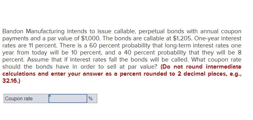 Bandon Manufacturing intends to issue callable, perpetual bonds with annual coupon
payments and a par value of $1,000. The bonds are callable at $1,205. One-year interest
rates are 11 percent. There is a 60 percent probability that long-term interest rates one
year from today will be 10 percent, and a 40 percent probability that they will be 8
percent. Assume that if interest rates fall the bonds will be called. What coupon rate
should the bonds have in order to sell at par value? (Do not round intermediate
calculations and enter your answer as a percent rounded to 2 decimal places, e.g.,
32.16.)
Coupon rate
%