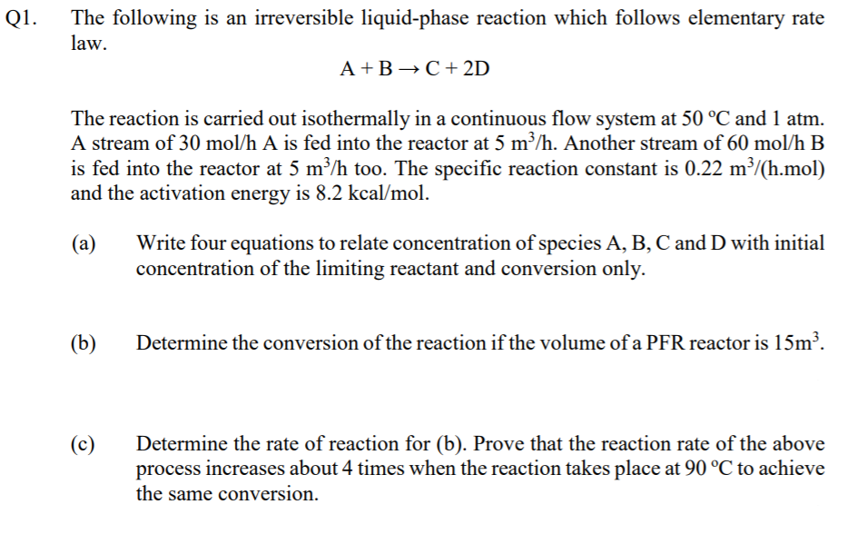 Q1.
The following is an irreversible liquid-phase reaction which follows elementary rate
law.
A +B →C+ 2D
The reaction is carried out isothermally in a continuous flow system at 50 °C and 1 atm.
A stream of 30 mol/h A is fed into the reactor at 5 m³/h. Another stream of 60 mol/h B
is fed into the reactor at 5 m³/h too. The specific reaction constant is 0.22 m³/(h.mol)
and the activation energy is 8.2 kcal/mol.
Write four equations to relate concentration of species A, B, C and D with initial
concentration of the limiting reactant and conversion only.
(а)
(b)
Determine the conversion of the reaction if the volume of a PFR reactor is 15m³.
(c)
Determine the rate of reaction for (b). Prove that the reaction rate of the above
process increases about 4 times when the reaction takes place at 90 °C to achieve
the same conversion.
