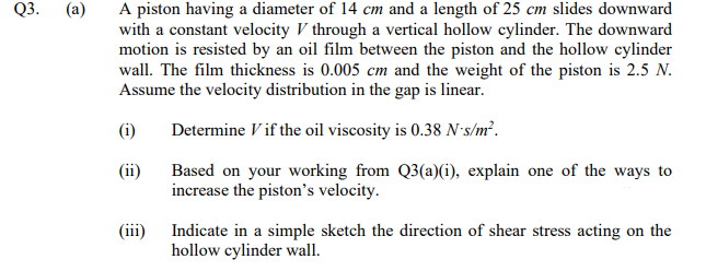 Q3.
A piston having a diameter of 14 cm and a length of 25 cm slides downward
with a constant velocity V through a vertical hollow cylinder. The downward
motion is resisted by an oil film between the piston and the hollow cylinder
wall. The film thickness is 0.005 cm and the weight of the piston is 2.5 N.
Assume the velocity distribution in the gap is linear.
(a)
(i)
Determine V if the oil viscosity is 0.38 N-s/m².
(ii)
Based on your working from Q3(a)(i), explain one of the ways to
increase the piston's velocity.
(iii)
Indicate in a simple sketch the direction of shear stress acting on the
hollow cylinder wall.
