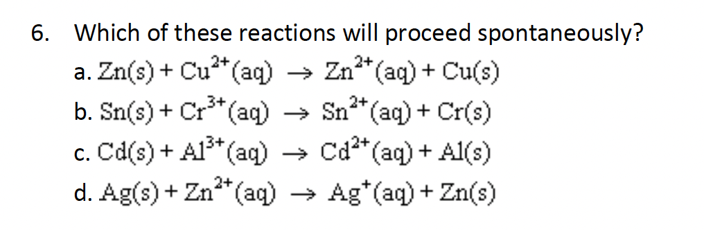 6. Which of these reactions will proceed spontaneously?
2+
2+
a. Zn(s) + Cu²+ (aq) → Zn²+ (aq) + Cu(s)
2+
b. Sn(s) + Cr³+ (aq) →
Sn²+ (aq) + Cr(s)
c. Cd(s) + A1³+ (aq) → Cd²+ (aq) + Al(s)
2+
d. Ag(s) + Zn²+ (aq) → Ag*(aq) + Zn(s)