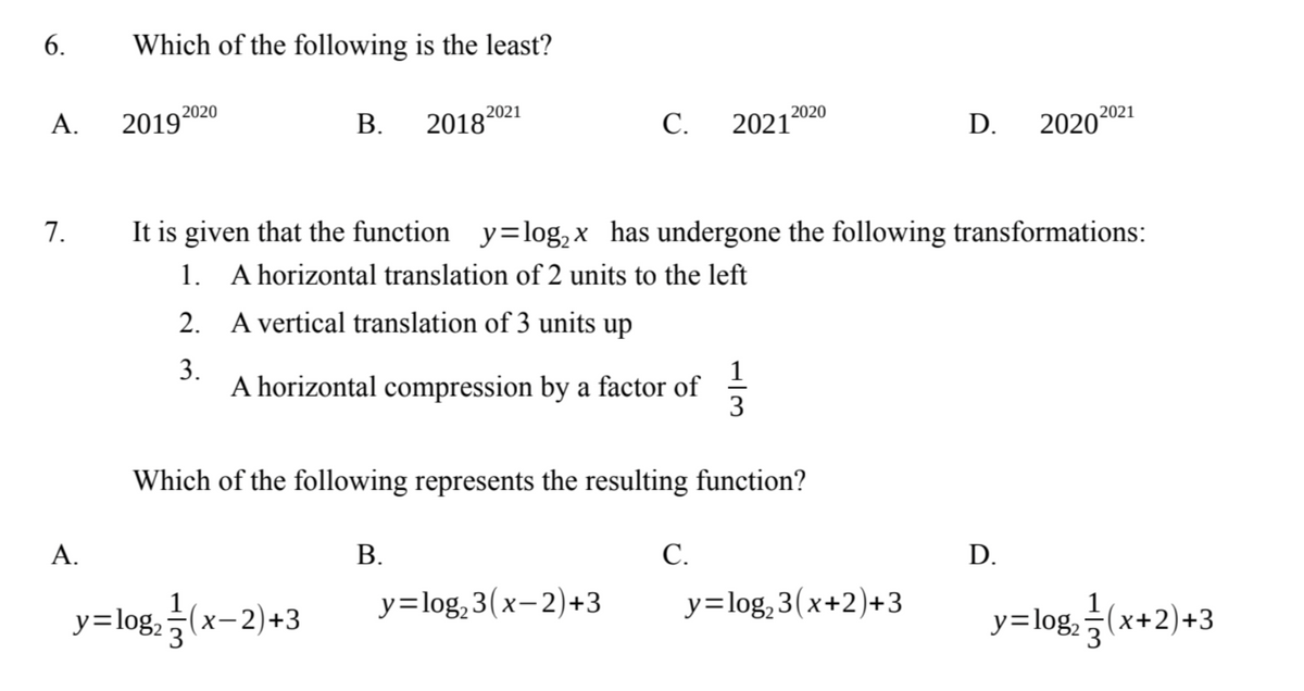 6.
Which of the following is the least?
2020
2019 2020
B.
20182021
C. 2021
D.
2020 2021
7.
It is given that the function y= log₂x has undergone the following transformations:
1.
A horizontal translation of 2 units to the left
2.
A vertical translation of 3 units up
3.
A horizontal compression by a factor of
133
Which of the following represents the resulting function?
A.
B.
C.
D.
y=log₂ (x-2)+3
y=log₂3(x-2)+3
y=log₂3(x+2)+3
y=log(x+2)+3
A.