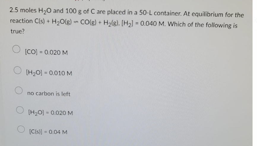 2.5 moles H₂O and 100 g of C are placed in a 50-L container. At equilibrium for the
reaction C(s) + H₂O(g) → CO(g) + H₂(g). [H₂] = 0.040 M. Which of the following is
1
true?
O
[CO] = 0.020 M
[H₂O]= 0.010 M
no carbon is left
[H₂O] = 0.020 M
[C(s)] = 0.04 M