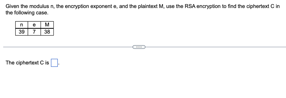 Given the modulus n, the encryption exponent e, and the plaintext M, use the RSA encryption to find the ciphertext C in
the following case.
n
39
e
M
7 38
The ciphertext C is