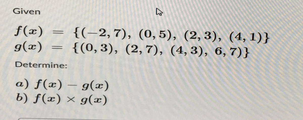 Given
f(x)
g(x)
=
=
Determine:
{(-2,7), (0, 5), (2, 3), (4,1)}
{(0,3), (2,7), (4,3), 6, 7)}
-
a) f(x) = g(x)
b) f(x) = g(x)