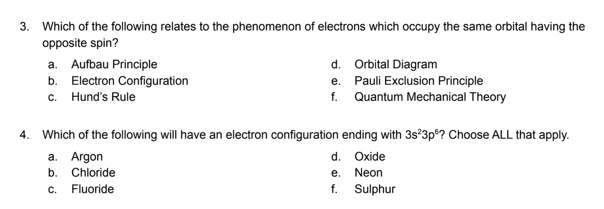 3. Which of the following relates to the phenomenon of electrons which occupy the same orbital having the
opposite spin?
4.
a. Aufbau Principle
b. Electron Configuration
C. Hund's Rule
d.
e.
f.
Orbital Diagram
Pauli Exclusion Principle
Quantum Mechanical Theory
Which of the following will have an electron configuration ending with 3s²3p6? Choose ALL that apply.
a. Argon
b. Chloride
C. Fluoride
d.
e.
f.
Oxide
Neon
Sulphur