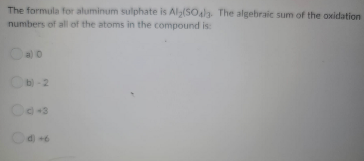 The formula for aluminum sulphate is Al2(SO43. The algebraic sum of the oxidation
numbers of all of the atoms in the compound is:
Oa) 0
O
b)-2
C+3
Od) +6
