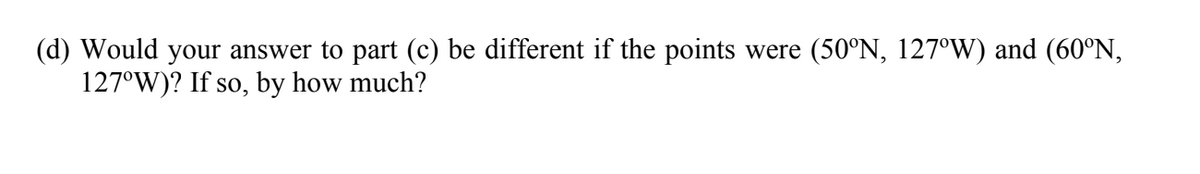 (d) Would your answer to part (c) be different if the points were (50°N, 127°W) and (60°N,
127°W)? If so, by how much?
