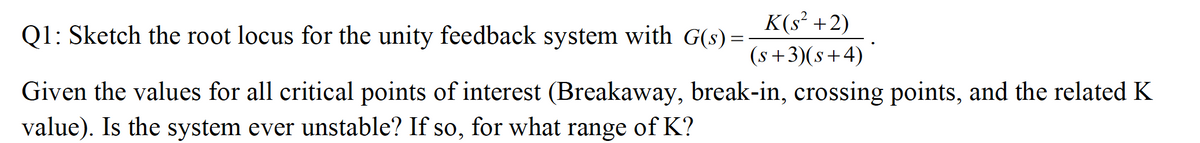 K(s² +2)
Q1: Sketch the root locus for the unity feedback system with G(s) =
(s+3)(s+4)
Given the values for all critical points of interest (Breakaway, break-in, crossing points, and the related K
value). Is the system ever unstable? If so, for what range of K?

