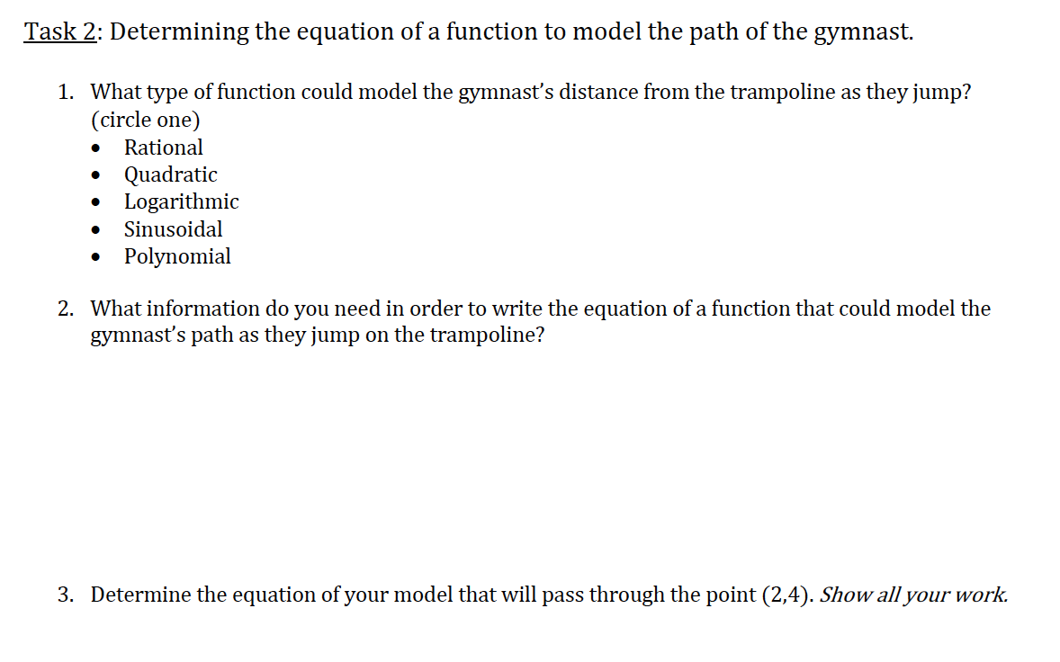 Task 2: Determining the equation of a function to model the path of the gymnast.
1. What type of function could model the gymnasť's distance from the trampoline as they jump?
(circle one)
Rational
Quadratic
Logarithmic
Sinusoidal
Polynomial
2. What information do you need in order to write the equation of a function that could model the
gymnasť's path as they jump on the trampoline?
3. Determine the equation of your model that will pass through the point (2,4). Show all your work.
