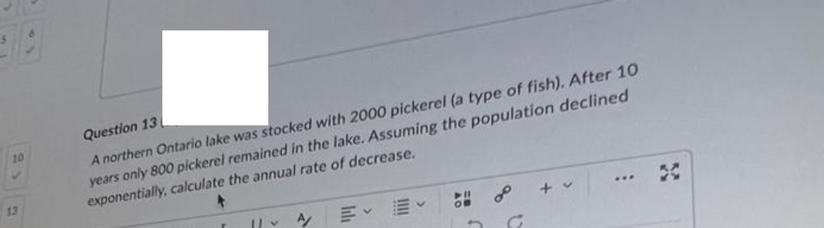 10
13
Question 13
A northern Ontario lake was stocked with 2000 pickerel (a type of fish). After 10
years only 800 pickerel remained in the lake. Assuming the population declined
exponentially, calculate the annual rate of decrease.
|| ~ A/
+ v