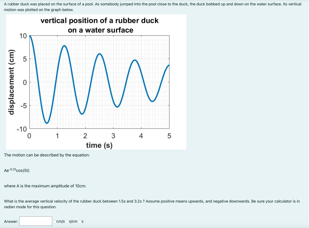 A rubber duck was placed on the surface of a pool. As somebody jumped into the pool close to the duck, the duck bobbed up and down on the water surface. Its vertical
motion was plotted on the graph below.
vertical position of a rubber duck
on a water surface
10
-5
-10
1
2
3
4
time (s)
The motion can be described by the equation:
Ae-0.2tcos(5t)
where A is the maximum amplitude of 10cm.
What is the average vertical velocity of the rubber duck between 1.5s and 3.2s ? Assume positive means upwards, and negative downwards. Be sure your calculator is in
radian mode for this question.
Answer:
cm/s Os/cm Os
displacement (cm)
LO

