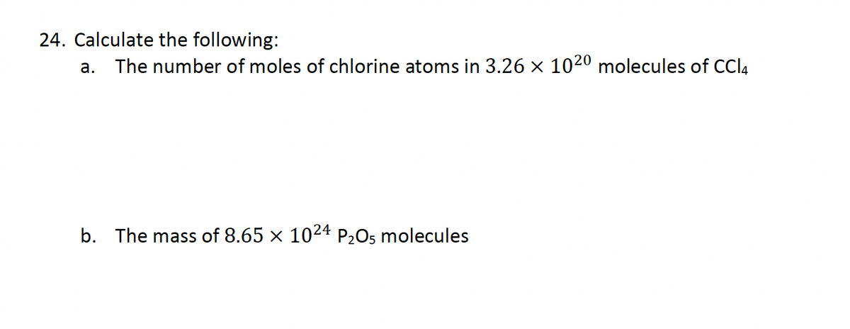 24. Calculate the following:
а.
The number of moles of chlorine atoms in 3.26 x 1020 molecules of CCI4
b. The mass of 8.65 x 1024 P205 molecules
