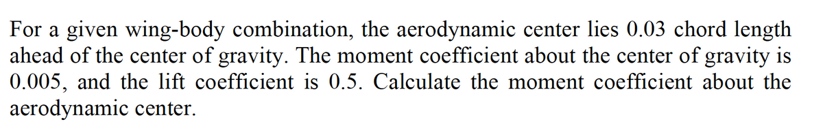 For a given wing-body combination, the aerodynamic center lies 0.03 chord length
ahead of the center of gravity. The moment coefficient about the center of gravity is
0.005, and the lift coefficient is 0.5. Calculate the moment coefficient about the
aerodynamic center.