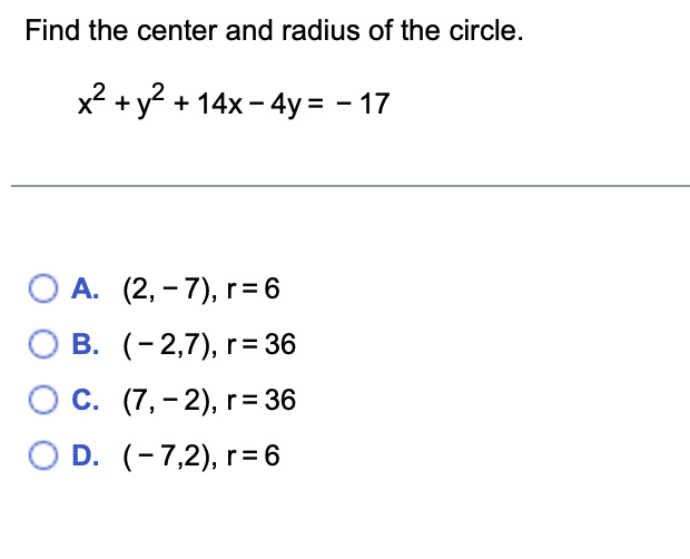 Find the center and radius of the circle.
x² + y² + 14x - 4y = - 17
O A. (2,-7), r = 6
B.
(-2,7), r = 36
O C.
(7,-2), r = 36
O D.
(-7,2), r = 6