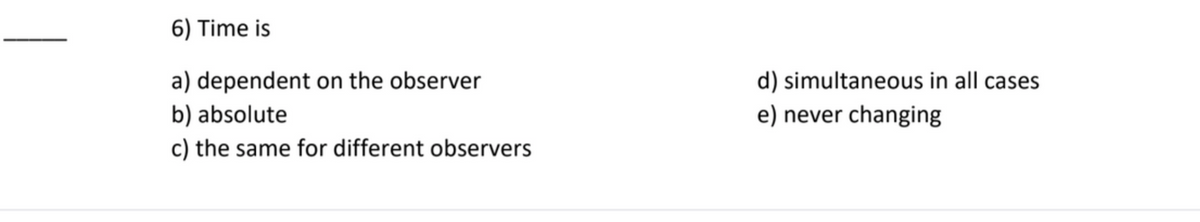 6) Time is
a) dependent on the observer
d) simultaneous in all cases
b) absolute
e) never changing
c) the same for different observers
