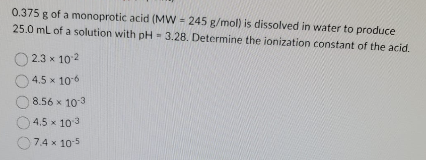 0.375 g of a monoprotic acid (MW = 245 g/mol) is dissolved in water to produce
25.0 mL of a solution with pH = 3.28. Determine the ionization constant of the acid.
2.3 × 10-2
4.5 x 10-6
8.56 × 10-3
4.5 x 10-3
7.4 x 10-5