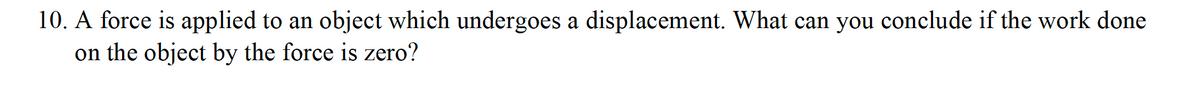 10. A force is applied to an object which undergoes a displacement. What can you conclude if the work done
on the object by the force is zero?