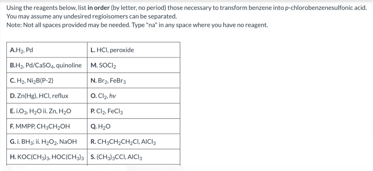 Using the reagents below, list in order (by letter, no period) those necessary to transform benzene into p-chlorobenzenesulfonic acid.
You may assume any undesired regioisomers can be separated.
Note: Not all spaces provided may be needed. Type "na" in any space where you have no reagent.
A.H₂, Pd
B.H2, Pd/CaSO4, quinoline M. SOCI₂
2
C. H₂, Ni₂B(P-2)
N. Br2, FeBr 3
D. Zn(Hg), HCI, reflux
O. Cl2, hv
E. i.O3, H₂O ii. Zn, H₂O
P. Cl2, FeCl3
F. MMPP, CH3CH₂OH
Q. H₂O
G. i. BH3; ii. H₂O2, NaOH
R. CH3CH₂CH₂CI, AICI 3
H.KOC(CH3)3, HOC(CH3)3
S. (CH3)3CCI, AICI3
Papa
L.HCI, peroxide