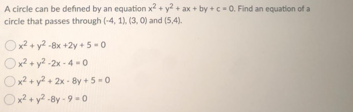 A circle can be defined by an equation x2 + y² + ax + by + c = 0. Find an equation of a
circle that passes through (-4, 1), (3, 0) and (5,4).
Ox2 + y2 -8x +2y + 5 = 0
Ox2 + y2 -2x - 4 = 0
Ox2 + y2 + 2x - 8y + 5 = 0
Ox2 + y2 -8y - 9 = 0
