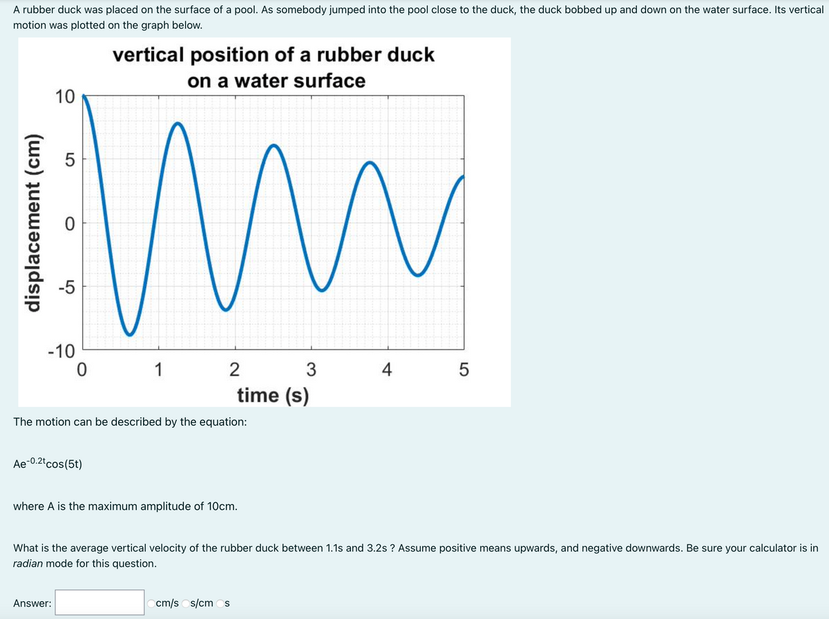 A rubber duck was placed on the surface of a pool. As somebody jumped into the pool close to the duck, the duck bobbed up and down on the water surface. Its vertical
motion was plotted on the graph below.
vertical position of a rubber duck
on a water surface
10
-5
-10
1
2
3
4
time (s)
The motion can be described by the equation:
Ae-0.2t cos(5t)
where A is the maximum amplitude of 10cm.
What is the average vertical velocity of the rubber duck between 1.1s and 3.2s ? Assume positive means upwards, and negative downwards. Be sure your calculator is in
radian mode for this question.
Answer:
Ocm/s Os/cm Os
LO
